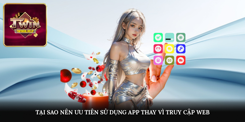 Tại sao nên ưu tiên sử dụng app thay vì truy cập web?